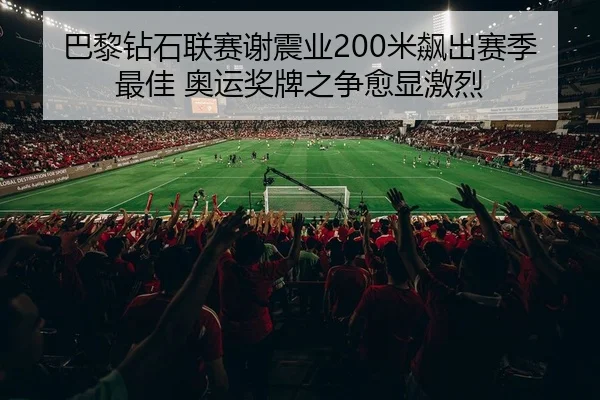 巴黎钻石联赛谢震业200米飙出赛季最佳 奥运奖牌之争愈显激烈
