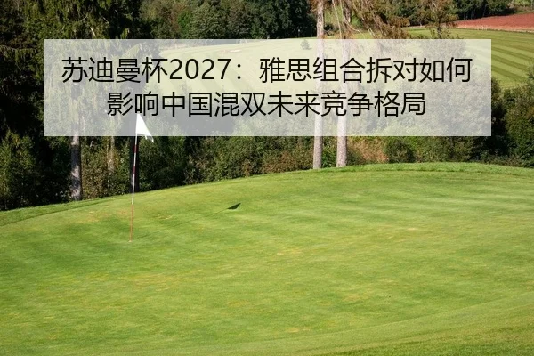 苏迪曼杯2027：雅思组合拆对如何影响中国混双未来竞争格局
