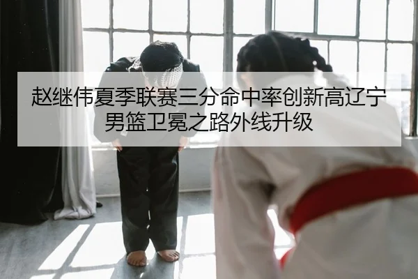 赵继伟夏季联赛三分命中率创新高辽宁男篮卫冕之路外线升级