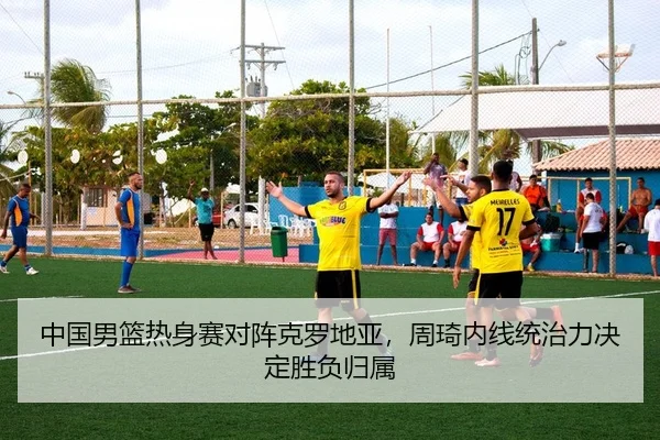 中国男篮热身赛对阵克罗地亚，周琦内线统治力决定胜负归属